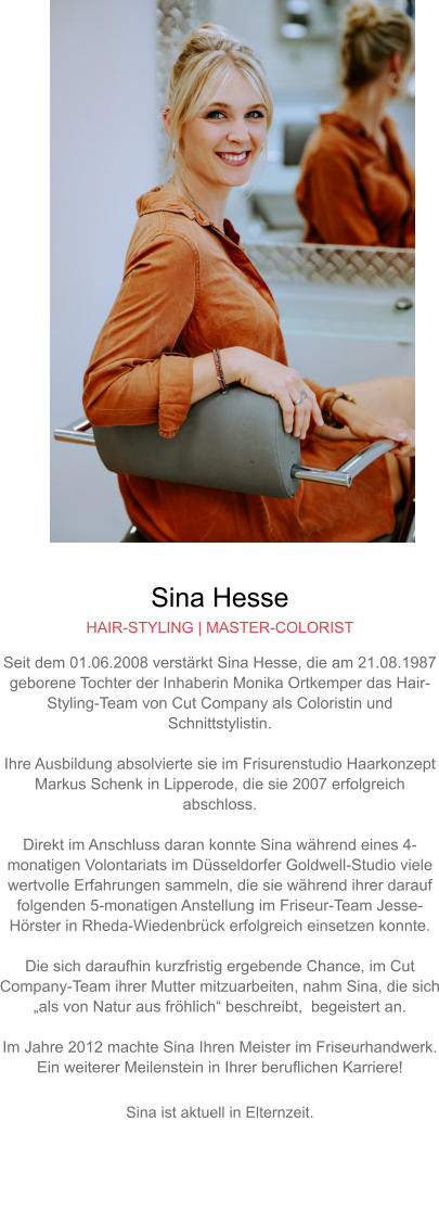 Sina Hesse HAIR-STYLING | MASTER-COLORIST Seit dem 01.06.2008 verstärkt Sina Hesse, die am 21.08.1987 geborene Tochter der Inhaberin Monika Ortkemper das Hair-Styling-Team von Cut Company als Coloristin und Schnittstylistin.  Ihre Ausbildung absolvierte sie im Frisurenstudio Haarkonzept Markus Schenk in Lipperode, die sie 2007 erfolgreich abschloss.  Direkt im Anschluss daran konnte Sina während eines 4-monatigen Volontariats im Düsseldorfer Goldwell-Studio viele wertvolle Erfahrungen sammeln, die sie während ihrer darauf folgenden 5-monatigen Anstellung im Friseur-Team Jesse-Hörster in Rheda-Wiedenbrück erfolgreich einsetzen konnte.Die sich daraufhin kurzfristig ergebende Chance, im Cut Company-Team ihrer Mutter mitzuarbeiten, nahm Sina, die sich „als von Natur aus fröhlich“ beschreibt,  begeistert an.  Im Jahre 2012 machte Sina Ihren Meister im Friseurhandwerk. Ein weiterer Meilenstein in Ihrer beruflichen Karriere!  Sina ist aktuell in Elternzeit.