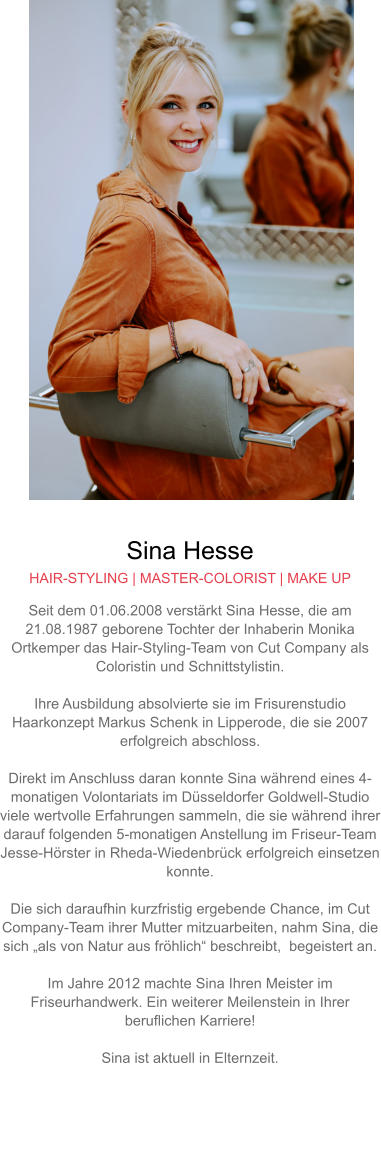 Sina Hesse HAIR-STYLING | MASTER-COLORIST | MAKE UP Seit dem 01.06.2008 verstärkt Sina Hesse, die am 21.08.1987 geborene Tochter der Inhaberin Monika Ortkemper das Hair-Styling-Team von Cut Company als Coloristin und Schnittstylistin.  Ihre Ausbildung absolvierte sie im Frisurenstudio Haarkonzept Markus Schenk in Lipperode, die sie 2007 erfolgreich abschloss.  Direkt im Anschluss daran konnte Sina während eines 4-monatigen Volontariats im Düsseldorfer Goldwell-Studio viele wertvolle Erfahrungen sammeln, die sie während ihrer darauf folgenden 5-monatigen Anstellung im Friseur-Team Jesse-Hörster in Rheda-Wiedenbrück erfolgreich einsetzen konnte.Die sich daraufhin kurzfristig ergebende Chance, im Cut Company-Team ihrer Mutter mitzuarbeiten, nahm Sina, die sich „als von Natur aus fröhlich“ beschreibt,  begeistert an.  Im Jahre 2012 machte Sina Ihren Meister im Friseurhandwerk. Ein weiterer Meilenstein in Ihrer beruflichen Karriere!  Sina ist aktuell in Elternzeit.