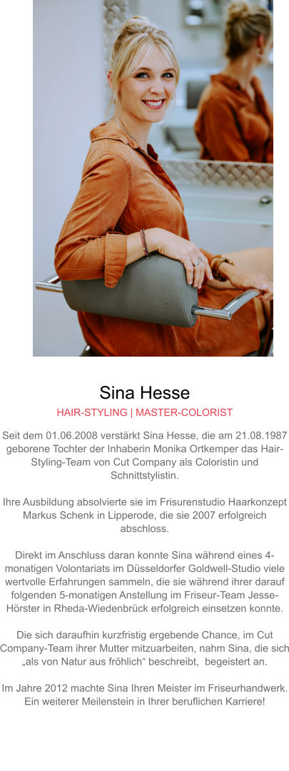 Sina Hesse HAIR-STYLING | MASTER-COLORIST Seit dem 01.06.2008 verstärkt Sina Hesse, die am 21.08.1987 geborene Tochter der Inhaberin Monika Ortkemper das Hair-Styling-Team von Cut Company als Coloristin und Schnittstylistin.  Ihre Ausbildung absolvierte sie im Frisurenstudio Haarkonzept Markus Schenk in Lipperode, die sie 2007 erfolgreich abschloss.  Direkt im Anschluss daran konnte Sina während eines 4-monatigen Volontariats im Düsseldorfer Goldwell-Studio viele wertvolle Erfahrungen sammeln, die sie während ihrer darauf folgenden 5-monatigen Anstellung im Friseur-Team Jesse-Hörster in Rheda-Wiedenbrück erfolgreich einsetzen konnte.Die sich daraufhin kurzfristig ergebende Chance, im Cut Company-Team ihrer Mutter mitzuarbeiten, nahm Sina, die sich „als von Natur aus fröhlich“ beschreibt,  begeistert an.  Im Jahre 2012 machte Sina Ihren Meister im Friseurhandwerk. Ein weiterer Meilenstein in Ihrer beruflichen Karriere!