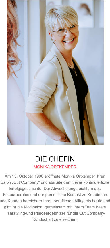 DIE CHEFIN MONIKA ORTKEMPER Am 15. Oktober 1996 eröffnete Monika Ortkemper ihren Salon „Cut Company“ und startete damit eine kontinuierliche Erfolgsgeschichte. Der Abwechslungsreichtum des Friseurberufes und der persönliche Kontakt zu Kundinnen und Kunden bereichern Ihren beruflichen Alltag bis heute und gibt ihr die Motivation, gemeinsam mit Ihrem Team beste Haarstyling-und Pflegeergebnisse für die Cut Company-Kundschaft zu erreichen.