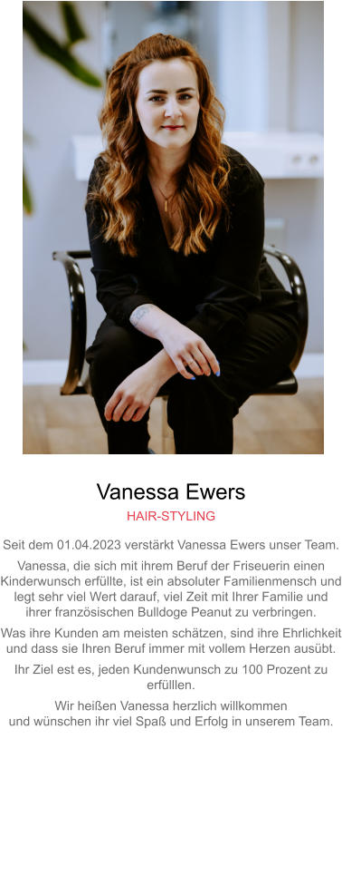 Vanessa Ewers HAIR-STYLING Seit dem 01.04.2023 verstärkt Vanessa Ewers unser Team. Vanessa, die sich mit ihrem Beruf der Friseuerin einen Kinderwunsch erfüllte, ist ein absoluter Familienmensch undlegt sehr viel Wert darauf, viel Zeit mit Ihrer Familie undihrer französischen Bulldoge Peanut zu verbringen. Was ihre Kunden am meisten schätzen, sind ihre Ehrlichkeitund dass sie Ihren Beruf immer mit vollem Herzen ausübt. Ihr Ziel est es, jeden Kundenwunsch zu 100 Prozent zu erfülllen. Wir heißen Vanessa herzlich willkommenund wünschen ihr viel Spaß und Erfolg in unserem Team.