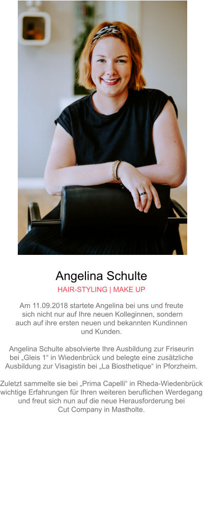 Angelina Schulte HAIR-STYLING | MAKE UP Am 11.09.2018 startete Angelina bei uns und freute sich nicht nur auf Ihre neuen Kolleginnen, sondern auch auf ihre ersten neuen und bekannten Kundinnen und Kunden.Angelina Schulte absolvierte Ihre Ausbildung zur Friseurin bei „Gleis 1“ in Wiedenbrück und belegte eine zusätzliche Ausbildung zur Visagistin bei „La Biosthetique“ in Pforzheim.Zuletzt sammelte sie bei „Prima Capelli“ in Rheda-Wiedenbrück wichtige Erfahrungen für Ihren weiteren beruflichen Werdegang und freut sich nun auf die neue Herausforderung bei Cut Company in Mastholte.