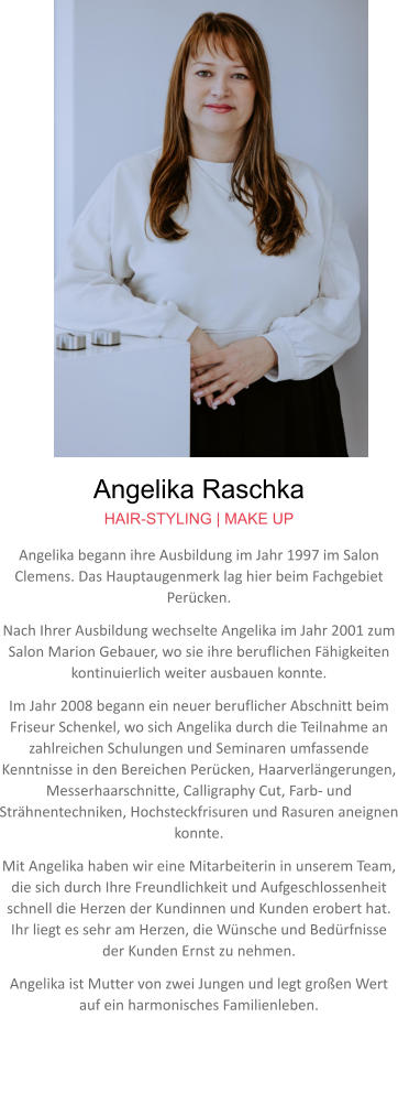 Angelika Raschka HAIR-STYLING | MAKE UP Angelika begann ihre Ausbildung im Jahr 1997 im Salon Clemens. Das Hauptaugenmerk lag hier beim Fachgebiet Perücken. Nach Ihrer Ausbildung wechselte Angelika im Jahr 2001 zum Salon Marion Gebauer, wo sie ihre beruflichen Fähigkeiten kontinuierlich weiter ausbauen konnte. Im Jahr 2008 begann ein neuer beruflicher Abschnitt beim Friseur Schenkel, wo sich Angelika durch die Teilnahme an zahlreichen Schulungen und Seminaren umfassende Kenntnisse in den Bereichen Perücken, Haarverlängerungen, Messerhaarschnitte, Calligraphy Cut, Farb- und Strähnentechniken, Hochsteckfrisuren und Rasuren aneignen konnte. Mit Angelika haben wir eine Mitarbeiterin in unserem Team, die sich durch Ihre Freundlichkeit und Aufgeschlossenheit schnell die Herzen der Kundinnen und Kunden erobert hat. Ihr liegt es sehr am Herzen, die Wünsche und Bedürfnisse der Kunden Ernst zu nehmen. Angelika ist Mutter von zwei Jungen und legt großen Wert auf ein harmonisches Familienleben.