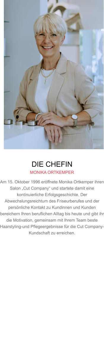 DIE CHEFIN MONIKA ORTKEMPER Am 15. Oktober 1996 eröffnete Monika Ortkemper ihren Salon „Cut Company“ und startete damit eine kontinuierliche Erfolgsgeschichte. Der Abwechslungsreichtum des Friseurberufes und der persönliche Kontakt zu Kundinnen und Kunden bereichern Ihren beruflichen Alltag bis heute und gibt ihr die Motivation, gemeinsam mit Ihrem Team beste Haarstyling-und Pflegeergebnisse für die Cut Company-Kundschaft zu erreichen.     