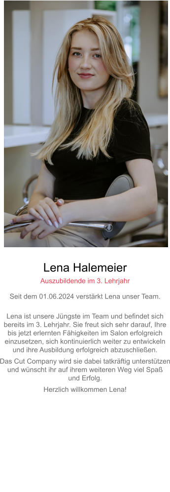 Lena Halemeier Auszubildende im 3. Lehrjahr Seit dem 01.06.2024 verstärkt Lena unser Team. Lena ist unsere Jüngste im Team und befindet sich bereits im 3. Lehrjahr. Sie freut sich sehr darauf, Ihre bis jetzt erlernten Fähigkeiten im Salon erfolgreicheinzusetzen, sich kontinuierlich weiter zu entwickeln und ihre Ausbildung erfolgreich abzuschließen. Das Cut Company wird sie dabei tatkräftig unterstützenund wünscht ihr auf ihrem weiteren Weg viel Spaß und Erfolg. Herzlich willkommen Lena!     
