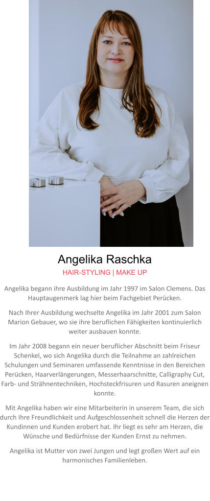 Angelika Raschka HAIR-STYLING | MAKE UP Angelika begann ihre Ausbildung im Jahr 1997 im Salon Clemens. Das Hauptaugenmerk lag hier beim Fachgebiet Perücken. Nach Ihrer Ausbildung wechselte Angelika im Jahr 2001 zum Salon Marion Gebauer, wo sie ihre beruflichen Fähigkeiten kontinuierlich weiter ausbauen konnte. Im Jahr 2008 begann ein neuer beruflicher Abschnitt beim Friseur Schenkel, wo sich Angelika durch die Teilnahme an zahlreichen Schulungen und Seminaren umfassende Kenntnisse in den Bereichen Perücken, Haarverlängerungen, Messerhaarschnitte, Calligraphy Cut, Farb- und Strähnentechniken, Hochsteckfrisuren und Rasuren aneignen konnte. Mit Angelika haben wir eine Mitarbeiterin in unserem Team, die sich durch Ihre Freundlichkeit und Aufgeschlossenheit schnell die Herzen der Kundinnen und Kunden erobert hat. Ihr liegt es sehr am Herzen, die Wünsche und Bedürfnisse der Kunden Ernst zu nehmen. Angelika ist Mutter von zwei Jungen und legt großen Wert auf ein harmonisches Familienleben.
