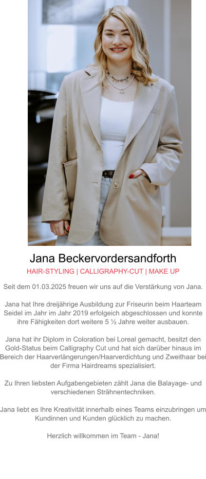 Jana Beckervordersandforth HAIR-STYLING | CALLIGRAPHY-CUT | MAKE UP Seit dem 01.03.2025 freuen wir uns auf die Verstärkung von Jana.  Jana hat Ihre dreijährige Ausbildung zur Friseurin beim Haarteam Seidel im Jahr im Jahr 2019 erfolgeich abgeschlossen und konnte ihre Fähigkeiten dort weitere 5 ½ Jahre weiter ausbauen.  Jana hat ihr Diplom in Coloration bei Loreal gemacht, besitzt den Gold-Status beim Calligraphy Cut und hat sich darüber hinaus im Bereich der Haarverlängerungen/Haarverdichtung und Zweithaar bei der Firma Hairdreams spezialisiert.  Zu Ihren liebsten Aufgabengebieten zählt Jana die Balayage- und verschiedenen Strähnentechniken.  Jana liebt es Ihre Kreativität innerhalb eines Teams einzubringen um Kundinnen und Kunden glücklich zu machen.  Herzlich willkommen im Team - Jana!