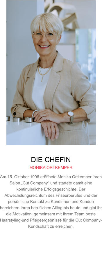 DIE CHEFIN MONIKA ORTKEMPER Am 15. Oktober 1996 eröffnete Monika Ortkemper ihren Salon „Cut Company“ und startete damit eine kontinuierliche Erfolgsgeschichte. Der Abwechslungsreichtum des Friseurberufes und der persönliche Kontakt zu Kundinnen und Kunden bereichern Ihren beruflichen Alltag bis heute und gibt ihr die Motivation, gemeinsam mit Ihrem Team beste Haarstyling-und Pflegeergebnisse für die Cut Company-Kundschaft zu erreichen.