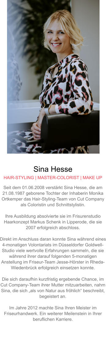 Sina Hesse HAIR-STYLING | MASTER-COLORIST | MAKE UP Seit dem 01.06.2008 verstärkt Sina Hesse, die am 21.08.1987 geborene Tochter der Inhaberin Monika Ortkemper das Hair-Styling-Team von Cut Company als Coloristin und Schnittstylistin.  Ihre Ausbildung absolvierte sie im Frisurenstudio Haarkonzept Markus Schenk in Lipperode, die sie 2007 erfolgreich abschloss.  Direkt im Anschluss daran konnte Sina während eines 4-monatigen Volontariats im Düsseldorfer Goldwell-Studio viele wertvolle Erfahrungen sammeln, die sie während ihrer darauf folgenden 5-monatigen Anstellung im Friseur-Team Jesse-Hörster in Rheda-Wiedenbrück erfolgreich einsetzen konnte.Die sich daraufhin kurzfristig ergebende Chance, im Cut Company-Team ihrer Mutter mitzuarbeiten, nahm Sina, die sich „als von Natur aus fröhlich“ beschreibt,  begeistert an.  Im Jahre 2012 machte Sina Ihren Meister im Friseurhandwerk. Ein weiterer Meilenstein in Ihrer beruflichen Karriere.