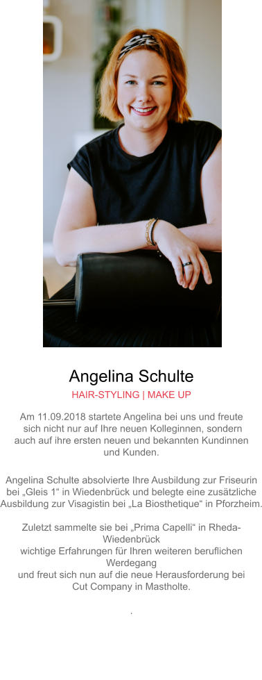 Angelina Schulte HAIR-STYLING | MAKE UP Am 11.09.2018 startete Angelina bei uns und freute sich nicht nur auf Ihre neuen Kolleginnen, sondern auch auf ihre ersten neuen und bekannten Kundinnen und Kunden. Angelina Schulte absolvierte Ihre Ausbildung zur Friseurin bei „Gleis 1“ in Wiedenbrück und belegte eine zusätzliche Ausbildung zur Visagistin bei „La Biosthetique“ in Pforzheim.Zuletzt sammelte sie bei „Prima Capelli“ in Rheda-Wiedenbrück wichtige Erfahrungen für Ihren weiteren beruflichen Werdegang und freut sich nun auf die neue Herausforderung bei Cut Company in Mastholte..