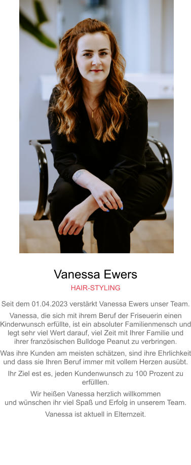 Vanessa Ewers HAIR-STYLING Seit dem 01.04.2023 verstärkt Vanessa Ewers unser Team. Vanessa, die sich mit ihrem Beruf der Friseuerin einen Kinderwunsch erfüllte, ist ein absoluter Familienmensch undlegt sehr viel Wert darauf, viel Zeit mit Ihrer Familie undihrer französischen Bulldoge Peanut zu verbringen. Was ihre Kunden am meisten schätzen, sind ihre Ehrlichkeitund dass sie Ihren Beruf immer mit vollem Herzen ausübt. Ihr Ziel est es, jeden Kundenwunsch zu 100 Prozent zu erfülllen. Wir heißen Vanessa herzlich willkommenund wünschen ihr viel Spaß und Erfolg in unserem Team. Vanessa ist aktuell in Elternzeit.