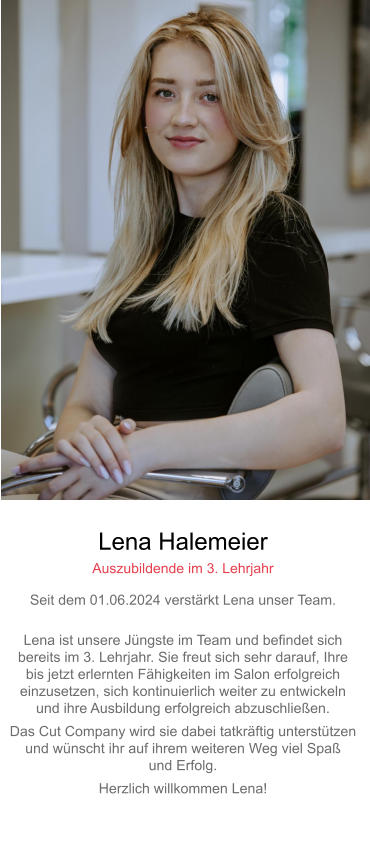 Lena Halemeier Auszubildende im 3. Lehrjahr Seit dem 01.06.2024 verstärkt Lena unser Team. Lena ist unsere Jüngste im Team und befindet sich bereits im 3. Lehrjahr. Sie freut sich sehr darauf, Ihre bis jetzt erlernten Fähigkeiten im Salon erfolgreicheinzusetzen, sich kontinuierlich weiter zu entwickeln und ihre Ausbildung erfolgreich abzuschließen. Das Cut Company wird sie dabei tatkräftig unterstützenund wünscht ihr auf ihrem weiteren Weg viel Spaß und Erfolg. Herzlich willkommen Lena!