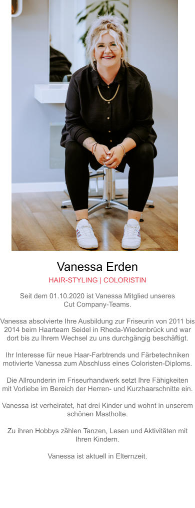 Vanessa Erden HAIR-STYLING | COLORISTIN Seit dem 01.10.2020 ist Vanessa Mitglied unseresCut Company-Teams.Vanessa absolvierte Ihre Ausbildung zur Friseurin von 2011 bis2014 beim Haarteam Seidel in Rheda-Wiedenbrück und wardort bis zu Ihrem Wechsel zu uns durchgängig beschäftigt.Ihr Interesse für neue Haar-Farbtrends und Färbetechnikenmotivierte Vanessa zum Abschluss eines Coloristen-Diploms.Die Allrounderin im Friseurhandwerk setzt Ihre Fähigkeitenmit Vorliebe im Bereich der Herren- und Kurzhaarschnitte ein.Vanessa ist verheiratet, hat drei Kinder und wohnt in unseremschönen Mastholte.Zu ihren Hobbys zählen Tanzen, Lesen und Aktivitäten mitIhren Kindern.Vanessa ist aktuell in Elternzeit.