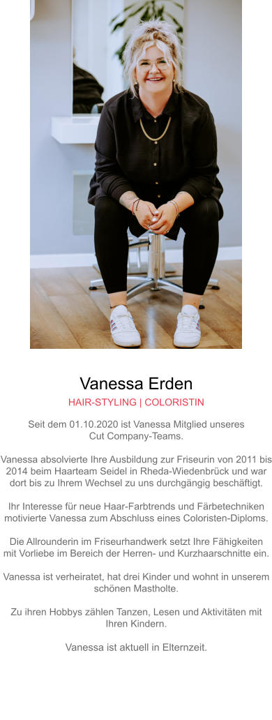 Vanessa Erden HAIR-STYLING | COLORISTIN Seit dem 01.10.2020 ist Vanessa Mitglied unseresCut Company-Teams.Vanessa absolvierte Ihre Ausbildung zur Friseurin von 2011 bis2014 beim Haarteam Seidel in Rheda-Wiedenbrück und wardort bis zu Ihrem Wechsel zu uns durchgängig beschäftigt.Ihr Interesse für neue Haar-Farbtrends und Färbetechnikenmotivierte Vanessa zum Abschluss eines Coloristen-Diploms.Die Allrounderin im Friseurhandwerk setzt Ihre Fähigkeitenmit Vorliebe im Bereich der Herren- und Kurzhaarschnitte ein.Vanessa ist verheiratet, hat drei Kinder und wohnt in unseremschönen Mastholte.Zu ihren Hobbys zählen Tanzen, Lesen und Aktivitäten mitIhren Kindern.Vanessa ist aktuell in Elternzeit.