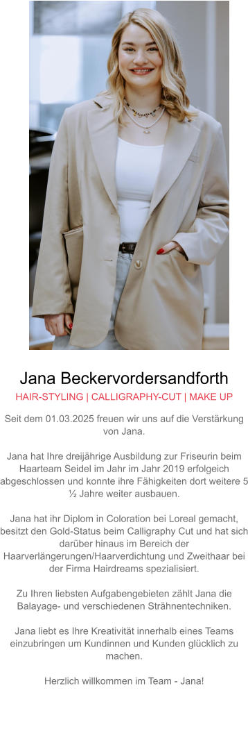 Jana Beckervordersandforth HAIR-STYLING | CALLIGRAPHY-CUT | MAKE UP Seit dem 01.03.2025 freuen wir uns auf die Verstärkung von Jana.  Jana hat Ihre dreijährige Ausbildung zur Friseurin beim Haarteam Seidel im Jahr im Jahr 2019 erfolgeich abgeschlossen und konnte ihre Fähigkeiten dort weitere 5 ½ Jahre weiter ausbauen.  Jana hat ihr Diplom in Coloration bei Loreal gemacht, besitzt den Gold-Status beim Calligraphy Cut und hat sich darüber hinaus im Bereich der Haarverlängerungen/Haarverdichtung und Zweithaar bei der Firma Hairdreams spezialisiert.  Zu Ihren liebsten Aufgabengebieten zählt Jana die Balayage- und verschiedenen Strähnentechniken.  Jana liebt es Ihre Kreativität innerhalb eines Teams einzubringen um Kundinnen und Kunden glücklich zu machen.  Herzlich willkommen im Team - Jana!