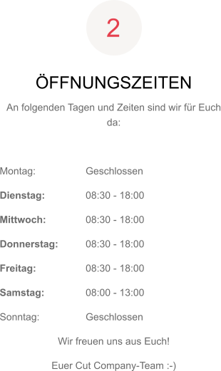 ÖFFNUNGSZEITEN An folgenden Tagen und Zeiten sind wir für Euch da:  Montag: 	Geschlossen Dienstag:	08:30 - 18:00 Mittwoch:	08:30 - 18:00 Donnerstag:	08:30 - 18:00 Freitag:	08:30 - 18:00 Samstag:	08:00 - 13:00 Sonntag:	Geschlossen Wir freuen uns aus Euch! Euer Cut Company-Team :-) 2